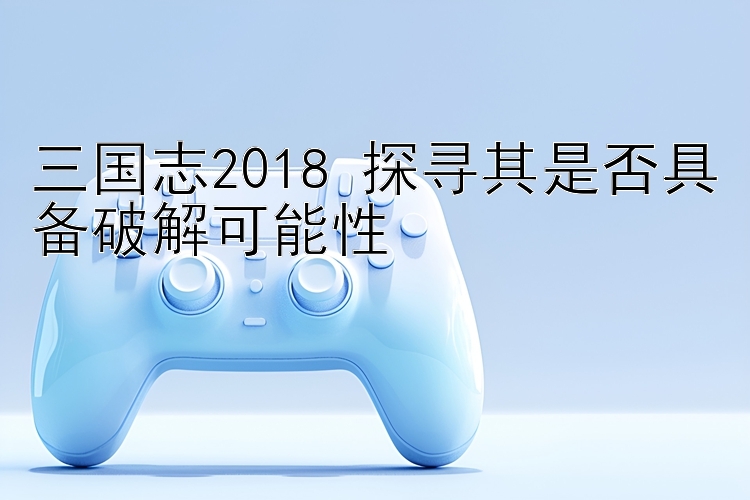 三国志2018 探寻其是否具备破解可能性 